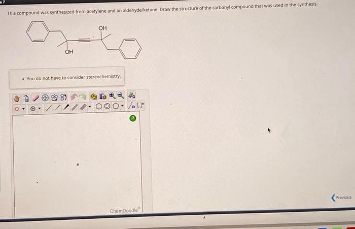 This compound was synthesized from acetylene and an aldehyde/ketone. Draw the structure of the carbonyl compound that was used in the synthesis.
0-
OH
e-
OH
You do not have to consider stereochemistry.
૬ મ
/n [F
ChemDoodle
Previous