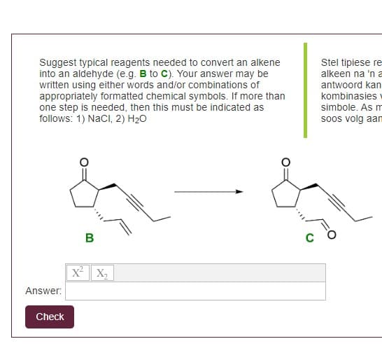 Suggest typical reagents needed to convert an alkene
into an aldehyde (e.g. B to C). Your answer may be
written using either words and/or combinations of
appropriately formatted chemical symbols. If more than
one step is needed, then this must be indicated as
follows: 1) NaCl, 2) H₂O
Answer:
Check
B
X² X₂
Stel tipiese re
alkeen na 'n a
antwoord kan
kombinasies
simbole. As m
soos volg aam
