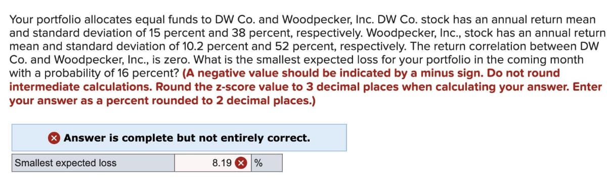 Your portfolio allocates equal funds to DW Co. and Woodpecker, Inc. DW Co. stock has an annual return mean
and standard deviation of 15 percent and 38 percent, respectively. Woodpecker, Inc., stock has an annual return
mean and standard deviation of 10.2 percent and 52 percent, respectively. The return correlation between DW
Co. and Woodpecker, Inc., is zero. What is the smallest expected loss for your portfolio in the coming month
with a probability of 16 percent? (A negative value should be indicated by a minus sign. Do not round
intermediate calculations. Round the z-score value to 3 decimal places when calculating your answer. Enter
your answer as a percent rounded to 2 decimal places.)
Answer is complete but not entirely correct.
Smallest expected loss
8.19 %