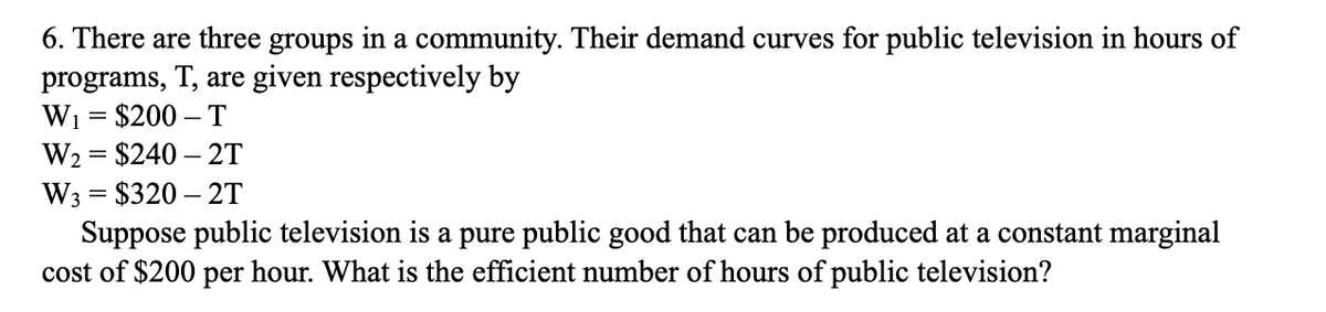 6. There are three groups in a community. Their demand curves for public television in hours of
programs, T, are given respectively by
W1 = $200 – T
W2 = $240 – 2T
W3 = $320 – 2T
Suppose public television is a pure public good that can be produced at a constant marginal
cost of $200 per hour. What is the efficient number of hours of public television?

