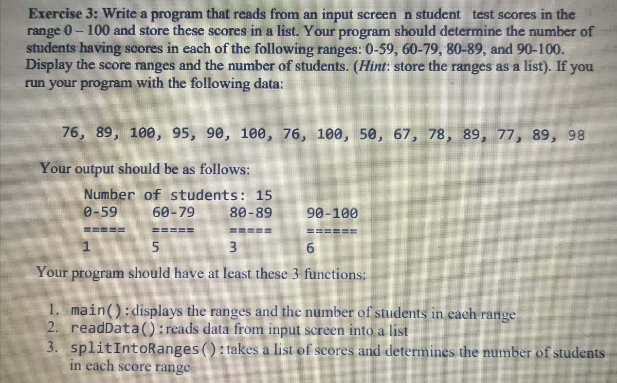 Exercise 3: Write a program that reads from an input screen n student test scores in the
range 0- 100 and store these scores in a list. Your program should determine the number of
students having scores in each of the following ranges: 0-59, 60-79, 80-89, and 90-100.
Display the score ranges and the number of students. (Hint: store the ranges as a list). If you
run your program with the following data:
76, 89, 100, 95, 90, 100, 76, 100, 50, 67, 78, 89, 77, 89, 98
Your output should be as follows:
Number of students: 15
0-59
60-79
80-89
90-100
=---
5.
9.
Your
program should have at least these 3 functions:
1. main():displays the ranges and the number of students in each range
2. readData():reads data from input screen into a list
3. splitIntoRanges (): takes a list of scores and determines the number of students
in each score range
