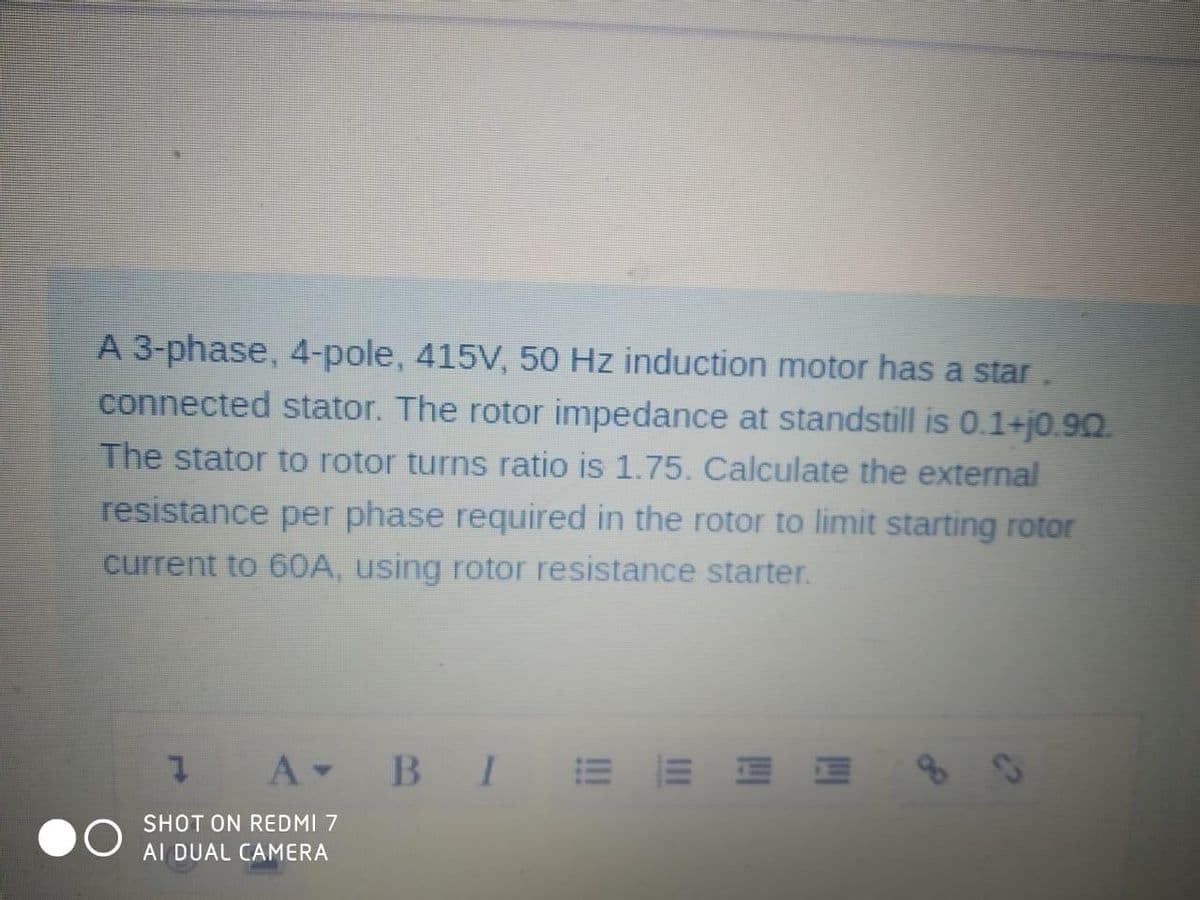 A 3-phase, 4-pole, 415V, 50 Hz induction motor has a star.
connected stator. The rotor impedance at standstill is 0.1+j0.90.
The stator to rotor turns ratio is 1.75. Calculate the external
resistance per phase required in the rotor to limit starting rotor
current to 60A, using rotor resistance starter.
A B I E
J
SHOT ON REDMI 7
AI DUAL CAMERA
EEEE
c?