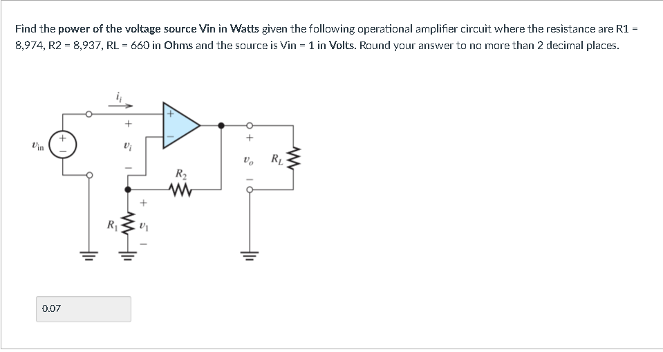 =
Find the power of the voltage source Vin in Watts given the following operational amplifier circuit where the resistance are R1 =
8,974, R2 =8,937, RL = 660 in Ohms and the source is Vin = 1 in Volts. Round your answer to no more than 2 decimal places.
Vin
0.07
R₁
Vi
V₁
R₂
www
+ O
RL
www