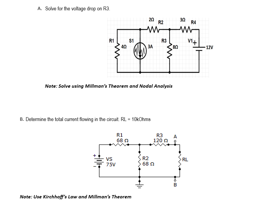 A. Solve for the voltage drop on R3.
R1
40
VS
75V
$1
R1
68 Ω
202
W
B. Determine the total current flowing in the circuit. RL = 10kOhms
3A
Note: Solve using Millman's Theorem and Nodal Analysis
Note: Use Kirchhoff's Law and Millman's Theorem
R2
R3
R2
68 22
R3
120 Ω
80
A
40
B
302
R4
V₁+
RL
-12V
