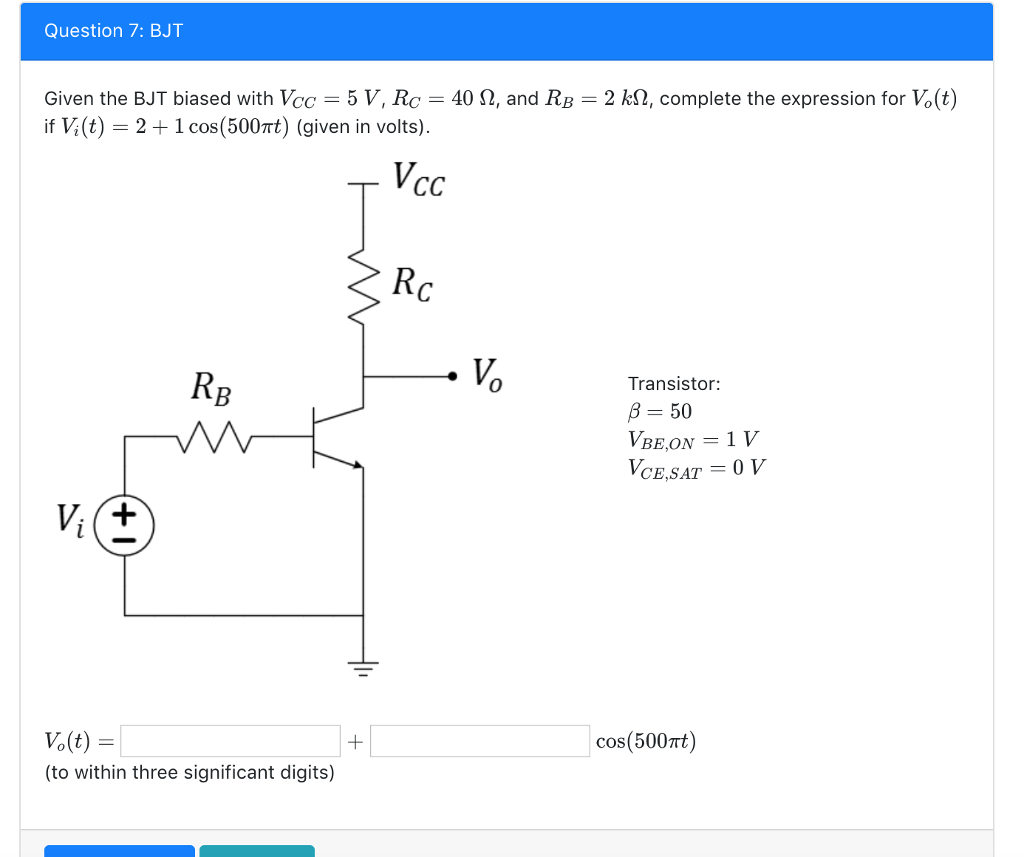 Question 7: BJT
Given the BJT biased with Vcc=5 V, Rc = 40 N, and RB = 2 kn, complete the expression for Vo(t)
if V; (t) = 2 + 1 cos (500πt) (given in volts).
Vcc
Vi (+
RB
M
Vo(t) =
=
(to within three significant digits)
+
Rc
•V₂
Vo
Transistor:
B = 50
VBE,ON = 1 V
VCE,SAT = 0 V
cos(500nt)