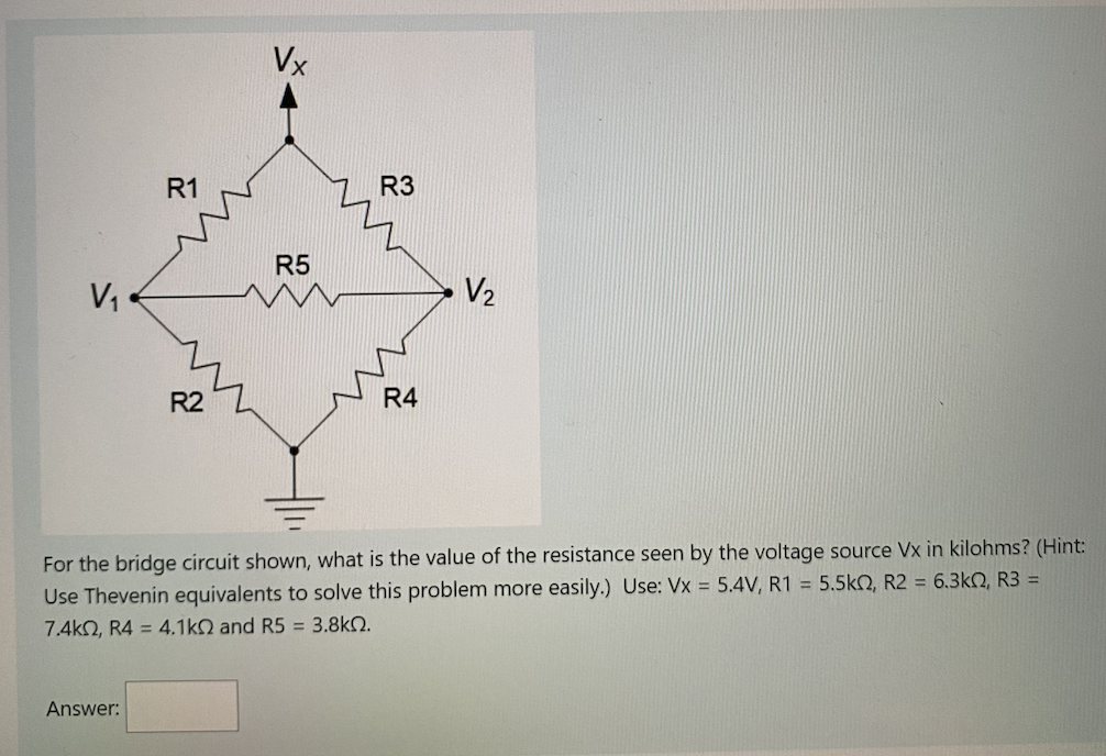 V₁
R1
Answer:
R2
Vx
R5
R3
R4
V₂
For the bridge circuit shown, what is the value of the resistance seen by the voltage source Vx in kilohms? (Hint:
Use Thevenin equivalents to solve this problem more easily.) Use: Vx = 5.4V, R1 = 5.5k2, R2 = 6.3kQ, R3 =
7.4kQ, R4 = 4.1kQ and R5 = 3.8k.