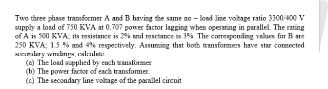 Two three phase transformer A and B having the same no - load line voltage ratio 3300/400 V
supply a load of 750 KVA at 0.707 power factor lagging when operating in parallel. The rating
of A is 500 KVA; its resistance is 2% and reactance is 3%. The corresponding values for B are
250 KVA; 1.5 % and 4% respectively. Assuming that both transformers have star connected
secondary windings, calculate:
(a) The load supplied by each transformer
(b) The power factor of each transformer.
(c) The secondary line voltage of the parallel circuit