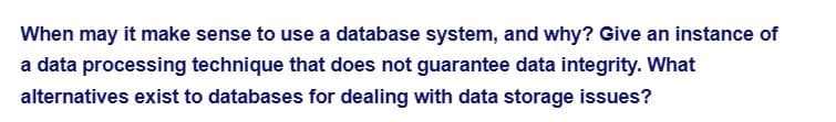 When may it make sense to use a database system, and why? Give an instance of
a data processing technique that does not guarantee data integrity. What
alternatives exist to databases for dealing with data storage issues?