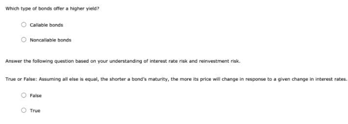 Which type of bonds offer a higher yield?
Callable bonds
Noncallable bonds
Answer the following question based on your understanding of interest rate risk and reinvestment risk.
True or False: Assuming all else is equal, the shorter a bond's maturity, the more its price will change in response to a given change in interest rates.
False
True
