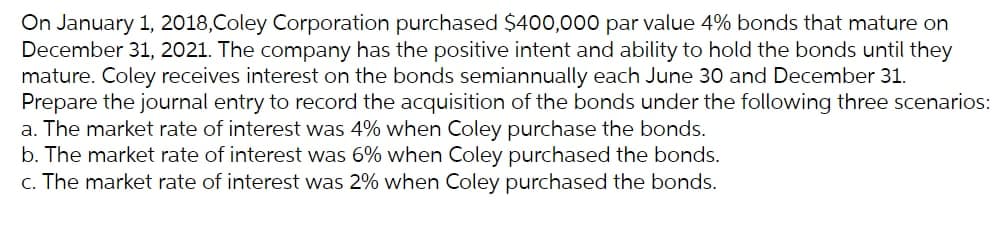 On January 1, 2018,Coley Corporation purchased $400,000 par value 4% bonds that mature on
December 31, 2021. The company has the positive intent and ability to hold the bonds until they
mature. Coley receives interest on the bonds semiannually each June 30 and December 31.
Prepare the journal entry to record the acquisition of the bonds under the following three scenarios:
a. The market rate of interest was 4% when Coley purchase the bonds.
b. The market rate of interest was 6% when Coley purchased the bonds.
c. The market rate of interest was 2% when Coley purchased the bonds.
