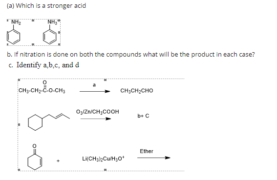(a) Which is a stronger acid
NH2
NH,
b. If nitration is done on both the compounds what will be the product in each case?
c. Identify a,b.c, and d
CH3-CH2-Ö-0-CH3
CH3CH2CHO
O3/Zn/CH3COOH
b+ C
Ether
Li(CH3)2Cu/H3O*
