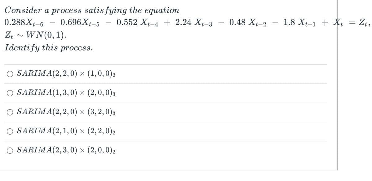 Consider a process satisfying the equation
0.696 Xt-5 0.552 Xt-4 + 2.24 Xt_3
0.288 Xt-6
Zt~ WN(0, 1).
Identify this process.
-
SARIMA(2,2,0) × (1, 0, 0)2
SARIMA(1,3,0)
× (2, 0, 0)3
SARIMA(2,2,0) × (3,2,0)3
SARIMA(2, 1, 0) × (2,2,0)2
O SARIMA(2,3,0) × (2,0,0)2
0.48 Xt-2
1.8 Xt_1 + Xt
=
Zita