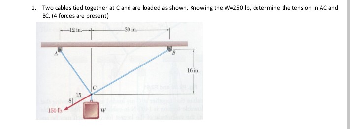 1. Two cables tied together at C and are loaded as shown. Knowing the W=250 Ib, determine the tension in AC and
BC. (4 forces are present)
-12 in-
30 in.
16 in.
15
150 lb
W
