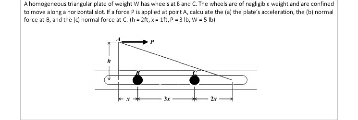 A homogeneous triangular plate of weight W has wheels at B and C. The wheels are of negligible weight and are confined
to move along a horizontal slot. If a force P is applied at point A, calculate the (a) the plate's acceleration, the (b) normal
force at B, and the (c) normal force at C. (h = 2ft, x = 1ft, P = 3 lb, W = 5 lb)
3x
