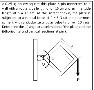 A 0.25-kg hollow square thin plate is pin-onnected to a
wall with an outerside length of c= 15 cm and an inner side
length of b = 13 cm. At the instant shown, the plate is
subjected to a vertical force of P = 5 N (at the outermost
corner), with a clockwise angular velocity of w =10 rads.
Determine the (a) angular acceleration of the plate, and the
(b)horizontal and vertical reactions at pin 0.
