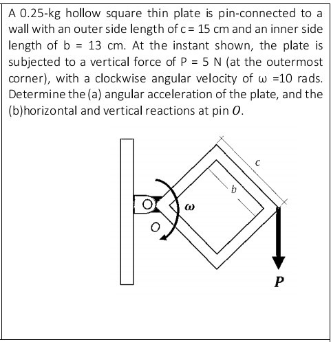 A 0.25-kg hollow square thin plate is pin-connected to a
wall with an outer side length of c = 15 cm and an inner side
length of b = 13 cm. At the instant shown, the plate is
subjected to a vertical force of P = 5 N (at the outermost
corner), with a clockwise angular velocity of w =10 rads.
Determine the (a) angular acceleration of the plate, and the
(b)horizontal and vertical reactions at pin 0.
P
