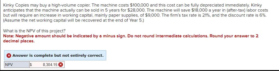 Kinky Copies may buy a high-volume copier. The machine costs $100,000 and this cost can be fully depreciated immediately. Kinky
anticipates that the machine actually can be sold in 5 years for $28,000. The machine will save $18,000 a year in (after-tax) labor costs
but will require an increase in working capital, mainly paper supplies, of $9,000. The firm's tax rate is 21%, and the discount rate is 6%.
(Assume the net working capital will be recovered at the end of Year 5.)
What is the NPV of this project?
Note: Negative amount should be indicated by a minus sign. Do not round intermediate calculations. Round your answer to 2
decimal places.
Answer is complete but not entirely correct.
$
8,304.15
NPV