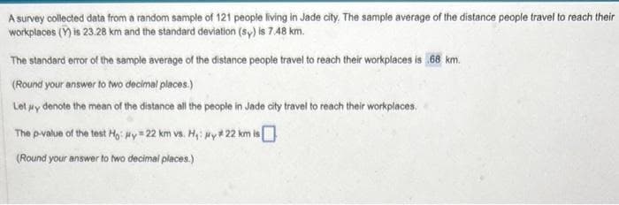 A survey collected data from a random sample of 121 people living in Jade city. The sample average of the distance people travel to reach their
workplaces (Y) is 23.28 km and the standard deviation (sy) is 7.48 km.
The standard error of the sample average of the distance people travel to reach their workplaces is 68 km.
(Round your answer to two decimal places.)
Let μy denote the mean of the distance all the people in Jade city travel to reach their workplaces.
The p-value of the test Ho: #y #22 km vs. H₁: Hy #22 km is
(Round your answer to two decimal places.)