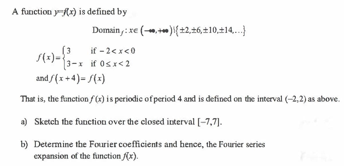 A function y=Rx) is defined by
:re (,+)i{±2,±6,±10,±14,...}
(3
f(x) =
if – 2< x< 0
3- x if 0< x< 2
and ƒ ( x + 4 ) = f(x)
That is, the function f (x) is periodic of period 4 and is defined on the interval (-2,2) as above.
a) Sketch the function over the closed interval [-7,7].
b) Determine the Fourier coefficients and hence, the Fourier series
expansion of the function f(x).
