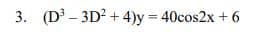 3. (D - 3D? + 4)y = 40cos2x + 6
