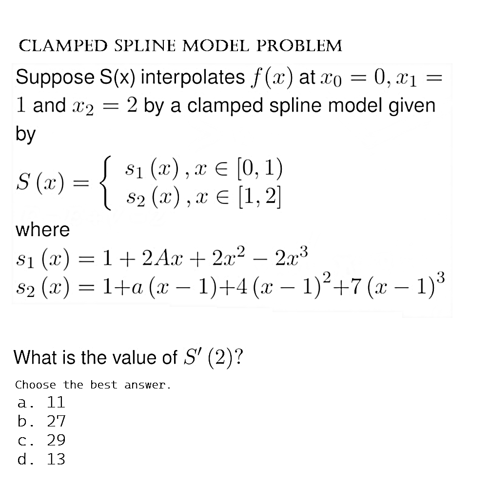 CLAMPED SPLINE MODEL PROBLEM
=
Suppose S(x) interpolates f(x) at co = 0, x₁
1 and 2 = 2 by a clamped spline model given
by
S (x)
{
$₁ (x), x = [0, 1)
$2 (x), x = [1, 2]
where
$₁ (x) = 1 + 2Ax + 2x² − 2x³
S₂ (x) = 1+a (x − 1)+4 (x − 1)² +7 (x − 1)³
What is the value of S' (2)?
Choose the best answer.
a. 11
b. 27
c. 29
d. 13
=