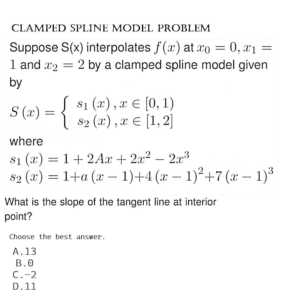 CLAMPED SPLINE MODEL PROBLEM
=
Suppose S(x) interpolates f(x) at xo = 0, x1
1 and 2 = 2 by a clamped spline model given
by
S (x)
{
$₁ (x), x = [0, 1)
S2 (x),x € [1, 2]
where
$₁ (x) = 1 + 2Ax + 2x² - 2x³
$1
=
S₂ (x) = 1+a (x − 1)+4 (x − 1)² +7 (x − 1)³
-
What is the slope of the tangent line at interior
point?
Choose the best answer.
A.13
B.0
C.-2
D.11
=