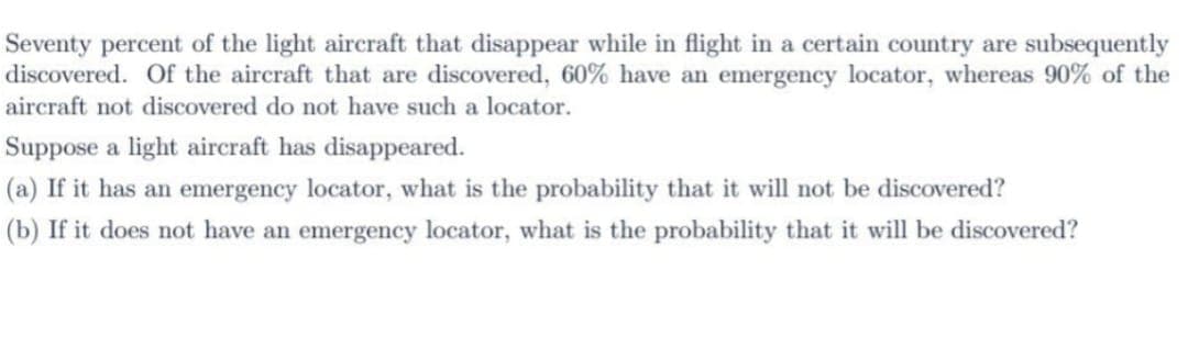 Seventy percent of the light aircraft that disappear while in flight in a certain country are subsequently
discovered. Of the aircraft that are discovered, 60% have an emergency locator, whereas 90% of the
aircraft not discovered do not have such a locator.
Suppose a light aircraft has disappeared.
(a) If it has an emergency locator, what is the probability that it will not be discovered?
(b) If it does not have an emergency locator, what is the probability that it will be discovered?
