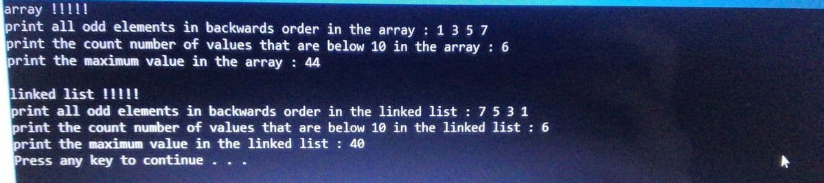 array !!!!!
print all odd elements in backwards order in the array : 1 3 5 7
print the count number of values that are below 10 in the array 6
print the maximum value in the array : 44
linked list !!!!!
print all odd elements in backwards order in the linked list : 75 3 1
print the count number of values that are below 10 in the linked list : 6
print the maximum value in the linked list : 40
Press any key to continue . . .
