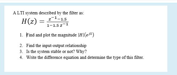 ALTI system described by the filter as:
z-1-1.5
H(z)
1-1.5 z-
1. Find and plot the magnitude |H|(ein)
2. Find the input-output relationship
3. Is the system stable or not? Why?
4. Write the difference equation and determine the type of this filter.
