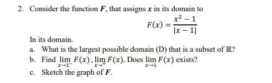2. Consider the function F, that assigns x in its domain to
x² - 1
F(x)
|x-1|
In its domain.
a. What is the largest possible domain (D) that is a subset of R?
b. Find lim F(x), lim F(x). Does lim F(x) exists?
x-1
X-*
x-1
c. Sketch the graph of F.