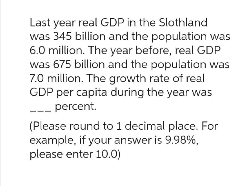 Last year real GDP in the Slothland
was 345 billion and the population was
6.0 million. The year before, real GDP
was 675 billion and the population was
7.0 million. The growth rate of real
GDP per capita during the year was
percent.
(Please round to 1 decimal place. For
example, if your answer is 9.98%,
please enter 10.0)