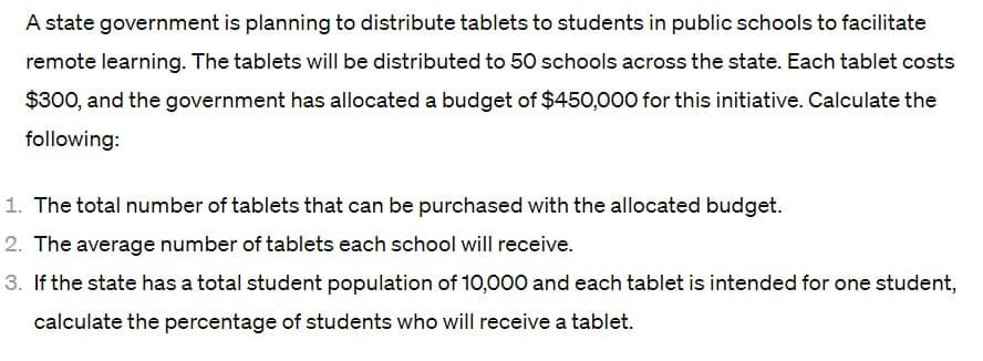A state government is planning to distribute tablets to students in public schools to facilitate
remote learning. The tablets will be distributed to 50 schools across the state. Each tablet costs
$300, and the government has allocated a budget of $450,000 for this initiative. Calculate the
following:
1. The total number of tablets that can be purchased with the allocated budget.
2. The average number of tablets each school will receive.
3. If the state has a total student population of 10,000 and each tablet is intended for one student,
calculate the percentage of students who will receive a tablet.