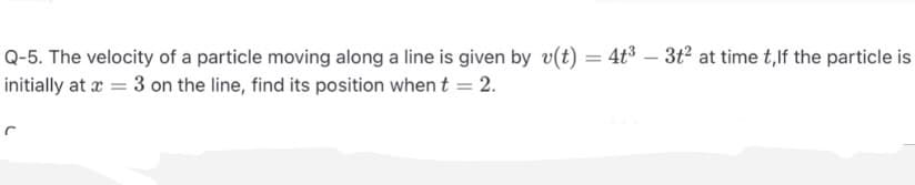 Q-5. The velocity of a particle moving along a line is given by v(t) = 4t3 – 3t at time t,lf the particle is
initially at a = 3 on the line, find its position when t = 2.
