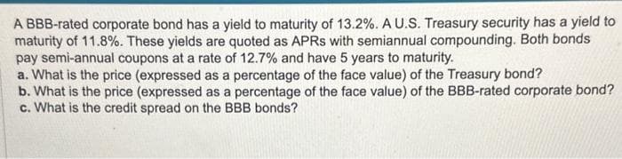 A BBB-rated corporate bond has a yield to maturity of 13.2%. A U.S. Treasury security has a yield to
maturity of 11.8%. These yields are quoted as APRS with semiannual compounding. Both bonds
pay semi-annual coupons at a rate of 12.7% and have 5 years to maturity.
a. What is the price (expressed as a percentage of the face value) of the Treasury bond?
b. What is the price (expressed as a percentage of the face value) of the BBB-rated corporate bond?
c. What is the credit spread on the BBB bonds?