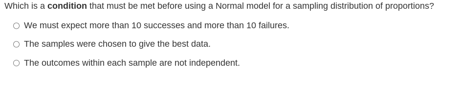 Which is a condition that must be met before using a Normal model for a sampling distribution of proportions?
We must expect more than 10 successes and more than 10 failures.
The samples were chosen to give the best data.
O The outcomes within each sample are not independent.