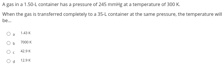 A gas in a 1.50-L container has a pressure of 245 mmHg at a temperature of 300 K.
When the gas is transferred completely to a 35-L container at the same pressure, the temperature will
be...
a
O b
Oc
Od
1.43 K
7000 K
42.9 K
12.9 K
