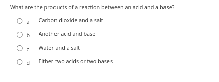 What are the products of a reaction between an acid and a base?
O a
Carbon dioxide and a salt
O b
Another acid and base
Ос
Water and a salt
Od Either two acids or two bases