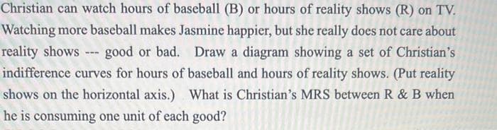 Christian can watch hours of baseball (B) or hours of reality shows (R) on TV.
Watching more baseball makes Jasmine happier, but she really does not care about
reality shows --- good or bad. Draw a diagram showing a set of Christian's
indifference curves for hours of baseball and hours of reality shows. (Put reality
shows on the horizontal axis.) What is Christian's MRS between R & B when
he is consuming one unit of each good?