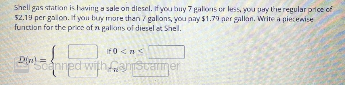 Shell gas station is having a sale on diesel. If you buy 7 gallons or less, you pay the regular price of
$2.19 per gallon. If you buy more than 7 gallons, you pay $1.79 per gallon. Write a piecewise
function for the price of n gallons of diesel at Shell.
if 0 < n <
inzanned with mascanner
if ri

