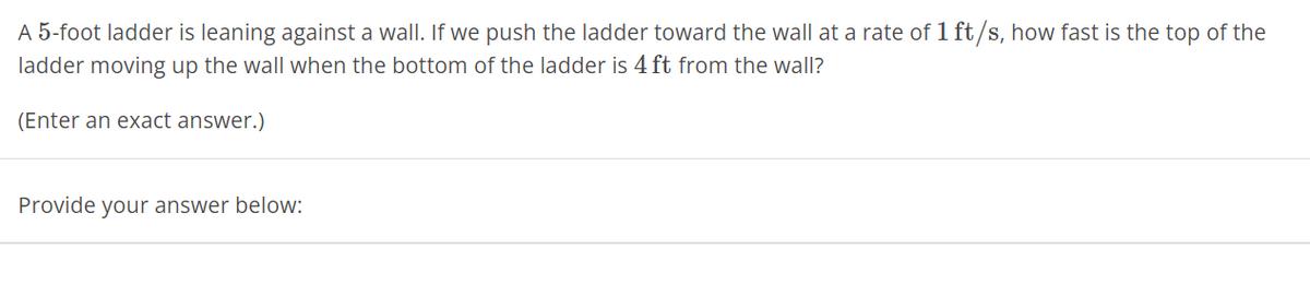 A 5-foot ladder is leaning against a wall. If we push the ladder toward the wall at a rate of 1 ft/s, how fast is the top of the
ladder moving up the wall when the bottom of the ladder is 4 ft from the wall?
(Enter an exact answer.)
Provide your answer below: