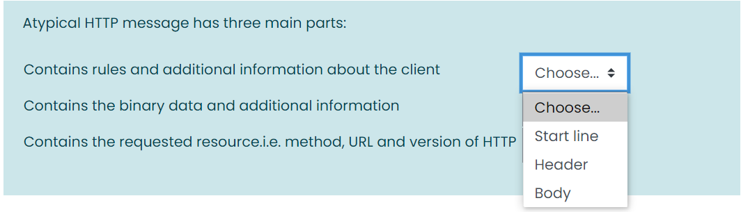 Atypical HTTP message has three main parts:
Contains rules and additional information about the client
Choose... +
Contains the binary data and additional information
Choose...
Start line
Contains the requested resource.i.e. method, URL and version of HTTP
Header
Body
