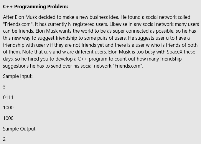 C++ Programming Problem:
After Elon Musk decided to make a new business idea. He found a social network called
"Friends.com". It has currently N registered users. Likewise in any social network many users
can be friends. Elon Musk wants the world to be as super connected as possible, so he has
this new way to suggest friendship to some pairs of users. He suggests user u to have a
friendship with user v if they are not friends yet and there is a user w who is friends of both
of them. Note that u, v and w are different users. Elon Musk is too busy with SpaceX these
days, so he hired you to develop a C++ program to count out how many friendship
suggestions he has to send over his social network "Friends.com".
Sample Input:
3
0111
1000
1000
Sample Output:
2

