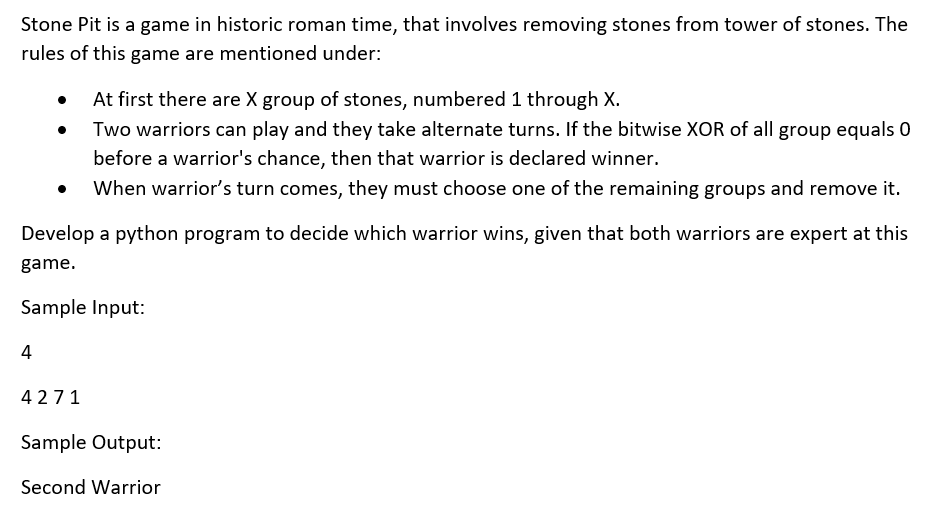 Stone Pit is a game in historic roman time, that involves removing stones from tower of stones. The
rules of this game are mentioned under:
At first there are X group of stones, numbered 1 through X.
Two warriors can play and they take alternate turns. If the bitwise XOR of all group equals 0
before a warrior's chance, then that warrior is declared winner.
When warrior's turn comes, they must choose one of the remaining groups and remove it.
Develop a python program to decide which warrior wins, given that both warriors are expert at this
game.
Sample Input:
4
4271
Sample Output:
Second Warrior
