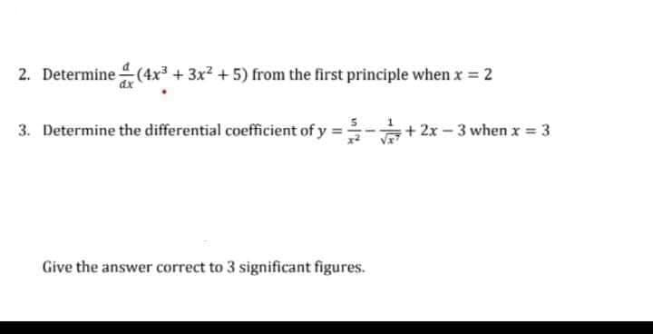 2. Determine (4x³ + 3x2 + 5) from the first principle when x = 2
3. Determine the differential coefficient of y
+ 2x – 3 when x = 3
Give the answer correct to 3 significant figures.
