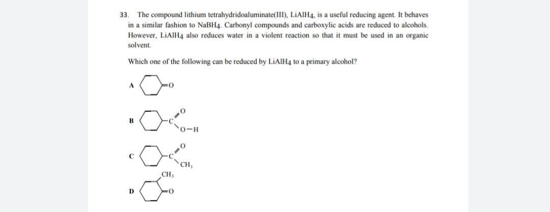 The compound lithium tetrahydridoaluminate(III), LIAIH4, is a useful reducing agent. It behaves
in a similar fashion to NaBH4. Carbonyl compounds and carboxylic acids are reduced to alcohols.
33.
However, LIAIH4 also reduces water in a violent reaction so that it must be used in an organic
solvent.
Which one of the following can be reduced by LiAlH4 to a primary alcohol?
A
B
0-H
CH,
CH,
D
