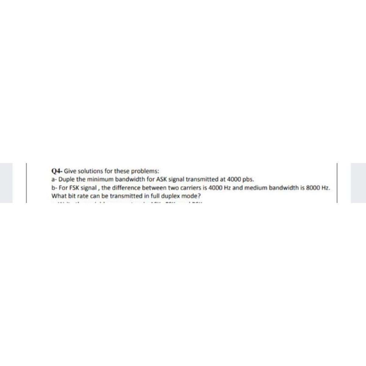 Q4- Give solutions for these problems:
a- Duple the minimum bandwidth for ASK signal transmitted at 4000 pbs.
b- For FSK signal, the difference between two carriers is 4000 Hz and medium bandwidth is 8000 Hz.
What bit rate can be transmitted in full duplex mode?
