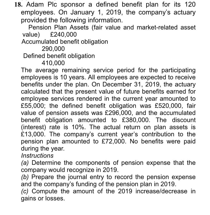 18. Adam Plc sponsor a defined benefit plan for its 120
employees. On January
provided the following information.
Pension Plan Assets (fair value and market-related asset
value)
Accumulated benefit obligation
1,
2019, the company's actuary
£240,000
290,000
Defined benefit obligation
410,000
The average remaining service period for the participating
employees is 10 years. All employees are expected to receive
benefits under the plan. On December 31, 2019, the actuary
calculated that the present value of future benefits earned for
employee services rendered in the current year amounted to
£55,000; the defined benefit obligation was £520,000, fair
value of pension assets was £296,000, and the accumulated
benefit obligation amounted to £380,000. The discount
(interest) rate is 10%. The actual return on plan assets is
£13,000. The company's current year's contribution to the
pension plan amounted to £72,000. No benefits were paid
during the year.
Instructions
(a) Determine the components of pension expense that the
company would recognize in 2019.
(b) Prepare the journal entry to record the pension expense
and the company's funding of the pension plan in 2019.
(c) Compute the amount of the 2019 increase/decrease in
gains or losses.
