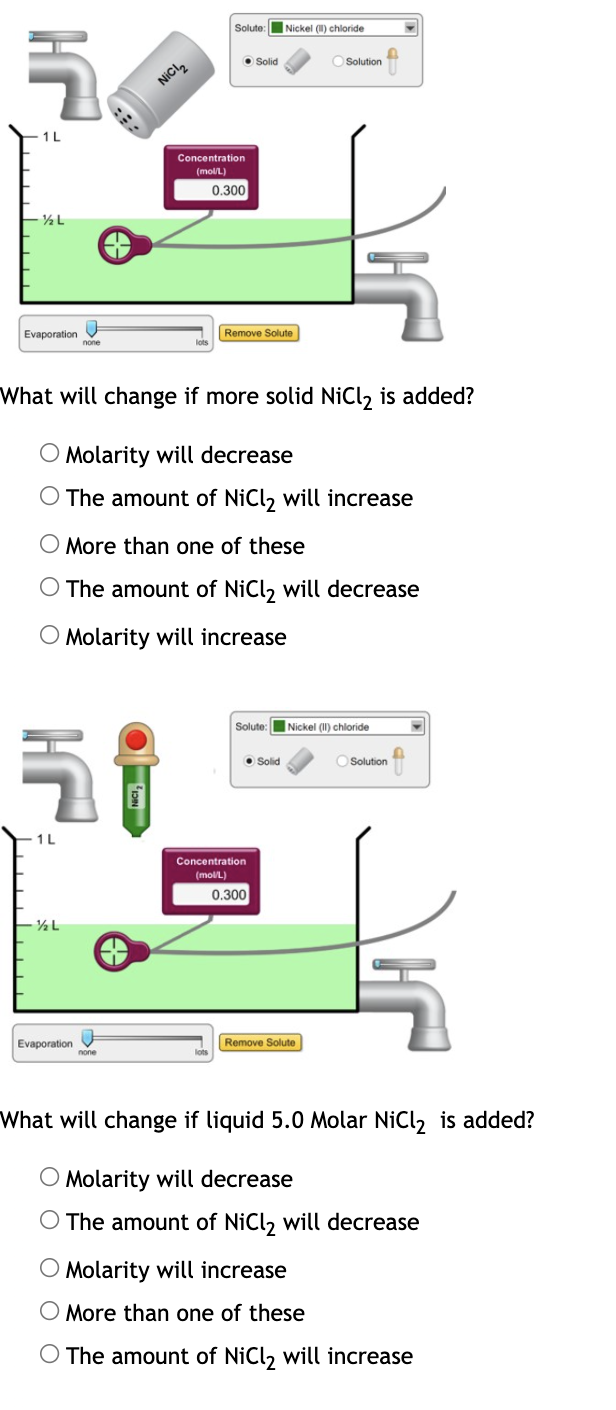 Solute: Nickel (I) chloride
O Solid
O Solution
NICI,
1L
Concentration
(molL)
0.300
½L
Evaporation
Remove Solute
none
What will change if more solid NiCl2 is added?
O Molarity will decrease
O The amount of NiCl, will increase
O More than one of these
O The amount of NiCl, will decrease
O Molarity will increase
Solute:
|Nickel (II) chloride
O Solid
O Solution
1L
Concentration
(molL)
0.300
Evaporation
Remove Solute
What will change if liquid 5.0 Molar NiCl, is added?
O Molarity will decrease
O The amount of NiCl, will decrease
O Molarity will increase
O More than one of these
O The amount of NiCl, will increase
