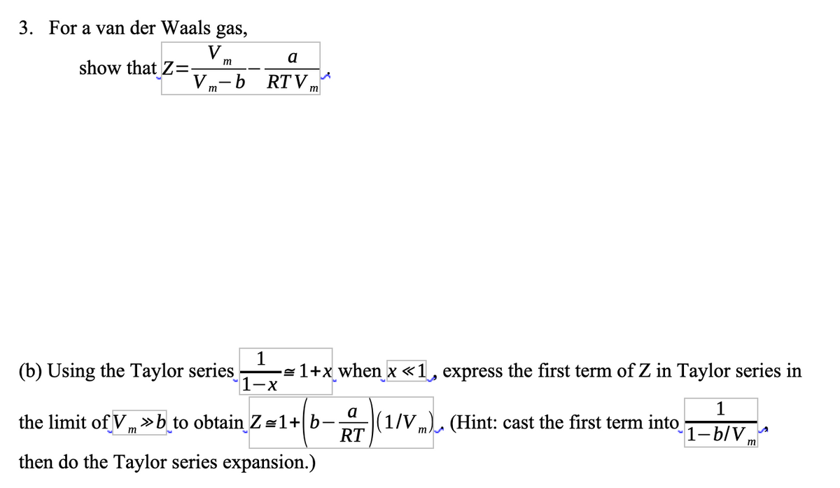 3. For a van der Waals gas,
V.
show that Z=-
a
m
Vm-b RTVm
1
1-x
(b) Using the Taylor series
the limit of V»b to obtain Z=1+b-
m
then do the Taylor series expansion.)
-≈1+x_when x«1, express the first term of Z in Taylor series in
1
(1/Vm) (Hint: cast the first term into
1-b/V,
a
RT
m