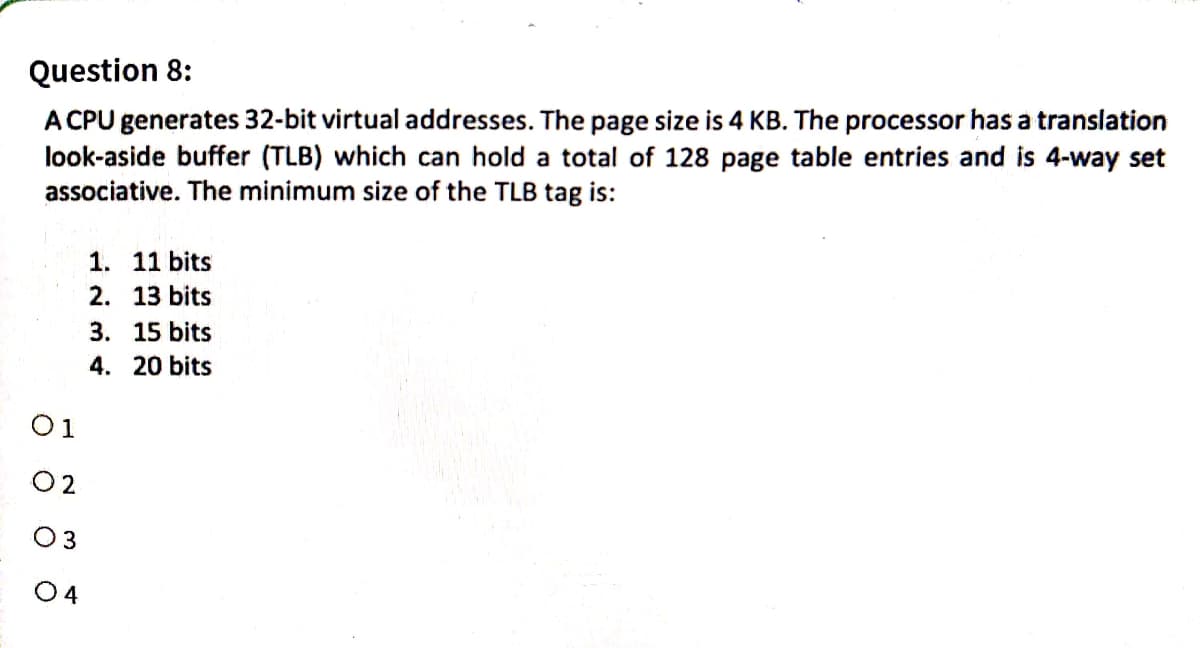 Question 8:
A CPU generates 32-bit virtual addresses. The page size is 4 KB. The processor has a translation
look-aside buffer (TLB) which can hold a total of 128 page table entries and is 4-way set
associative. The minimum size of the TLB tag is:
01
02
0 3
04
1. 11 bits
2. 13 bits
3. 15 bits
4. 20 bits